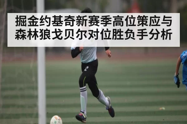 掘金约基奇新赛季高位策应与森林狼戈贝尔对位胜负手分析